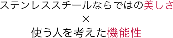 ステンレススチールならではの美しさ×使う人を考えた機能性